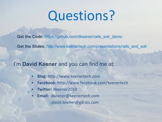 Questions?
 Get the Code: https://github.com/dkeener/rails_solr_demo

 Get the Slides: http://www.keenertech.com/presentations/rails_and_solr



I’m David Keener and you can find me at:

        •   Blog: http://www.keenertech.com
        •   Facebook: http://www.facebook.com/keenertech
        •   Twitter: dkeener2010
        •   Email:  dkeener@keenertech.com
                    david.keener@gd‐ais.com
 
