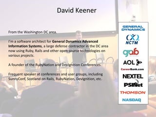 David Keener

From the Washington DC area.

I’m a software architect for General Dynamics Advanced 
Information Systems, a large defense contractor in the DC area 
now using Ruby, Rails and other open source technologies on  
various projects.

A founder of the RubyNation and DevIgnition Conferences.

Frequent speaker at conferences and user groups, including 
SunnyConf, Scotland on Rails, RubyNation, DevIgnition, etc.
 
