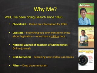 Why Me?
Well, I’ve been doing Search since 1998…

  • CheckPoint – Online tax information for CPA’s

  • Legislate – Everything you ever wanted to know 
    about legislation – more than a million docs

  • National Council of Teachers of Mathematics –
    Online journals

  • Grab Networks – Searching news video summaries

  • Pfizer – Drug documentation
 