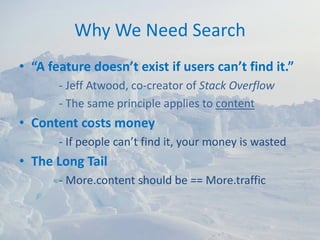 Why We Need Search
• “A feature doesn’t exist if users can’t find it.”
       ‐ Jeff Atwood, co‐creator of Stack Overflow
       ‐ The same principle applies to content
• Content costs money
       ‐ If people can’t find it, your money is wasted
• The Long Tail
       ‐ More.content should be == More.traffic
 