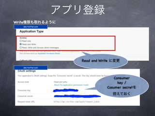 アプリ登録
Write権限も取れるように
   dev.twitter.com




                       Read and Write に変更
   dev.twitter.com




                                       Consumer
                                         key /
                                   Cosumer secretを
                                     控えておく
 