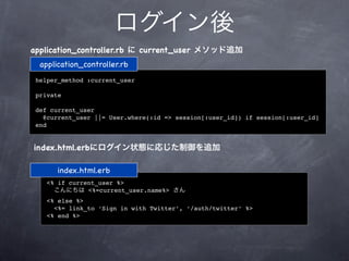 ログイン後
application_controller.rb に current_user メソッド追加
  application_controller.rb
 helper_method :current_user

 private

 def current_user
   @current_user ||= User.where(:id => session[:user_id]) if session[:user_id]
 end


index.html.erbにログイン状態に応じた制御を追加

       index.html.erb
    <% if current_user %>
      こんにちは <%=current_user.name%> さん
    <% else %>
      <%= link_to ‘Sign in with Twitter’, ‘/auth/twitter’ %>
    <% end %>
 
