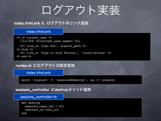 ログアウト実装
index.html.erb に ログアウトのリンク追加

     index.html.erb
<% if current_user %>
  こんにちは <%=current_user.name%> さん
  <%= link_to ‘Sign Out’, signout_path %>
<% else %>
  <%= link_to ‘Sign in with Twitter’, ‘/auth/twitter’ %>
<% end %>


routes.rb にログアウトの設定追加
     index.html.erb
   match ‘/signout’ => ‘sessions#destroy’, :as => :signout


sessions_controller にdestroyメソッド追加
  sessions_controller.rb
   def destroy
     session[:user_id] = nil
     redirect_to root_url
   end
 