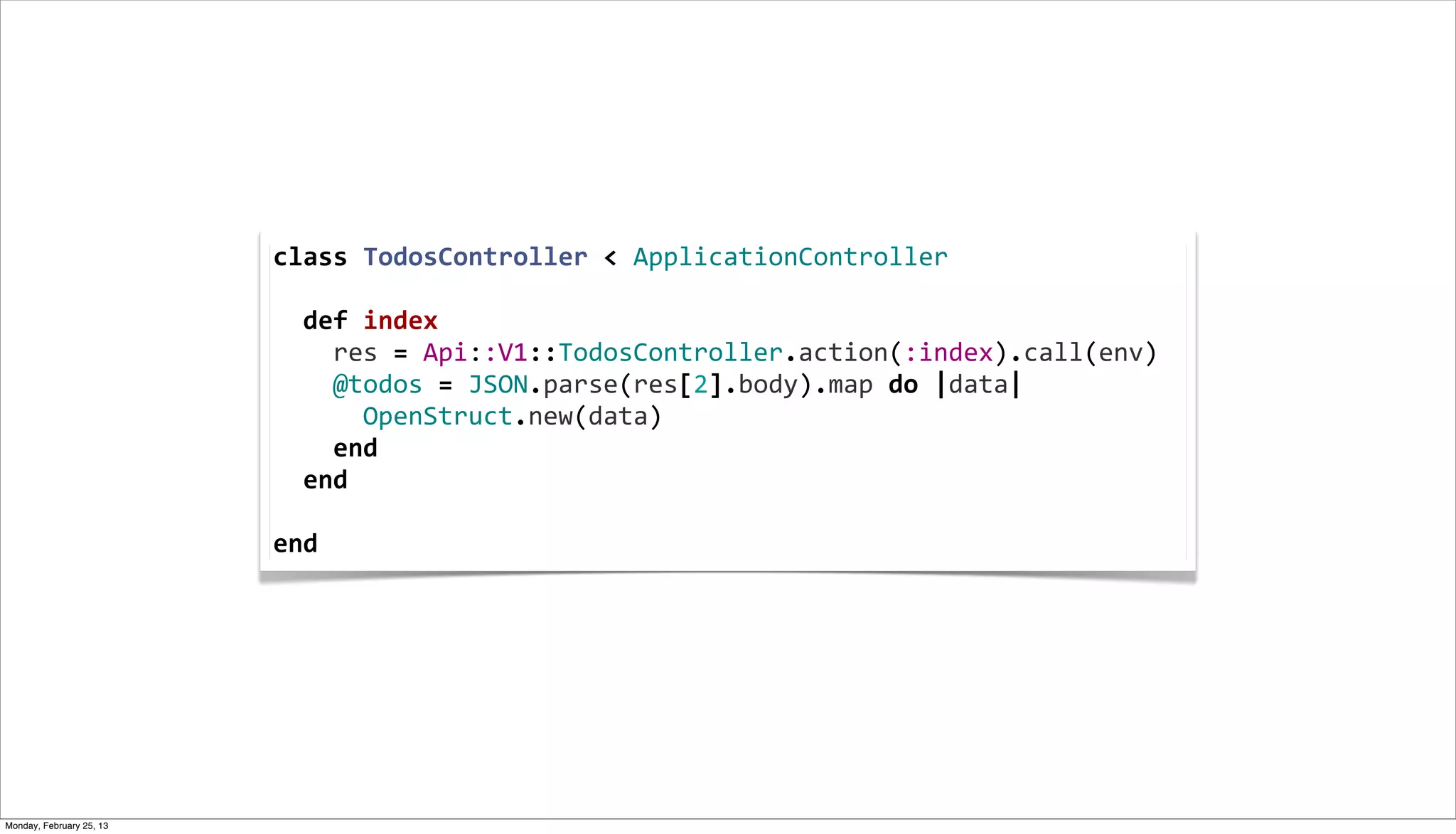 class	
  TodosController	
  <	
  ApplicationController
                          	
  
                          	
  	
  def	
  index
                          	
  	
  	
  	
  res	
  =	
  Api::V1::TodosController.action(:index).call(env)
                          	
  	
  	
  	
  @todos	
  =	
  JSON.parse(res[2].body).map	
  do	
  |data|
                          	
  	
  	
  	
  	
  	
  OpenStruct.new(data)
                          	
  	
  	
  	
  end
                          	
  	
  end
                          	
  
                          end




Monday, February 25, 13
 