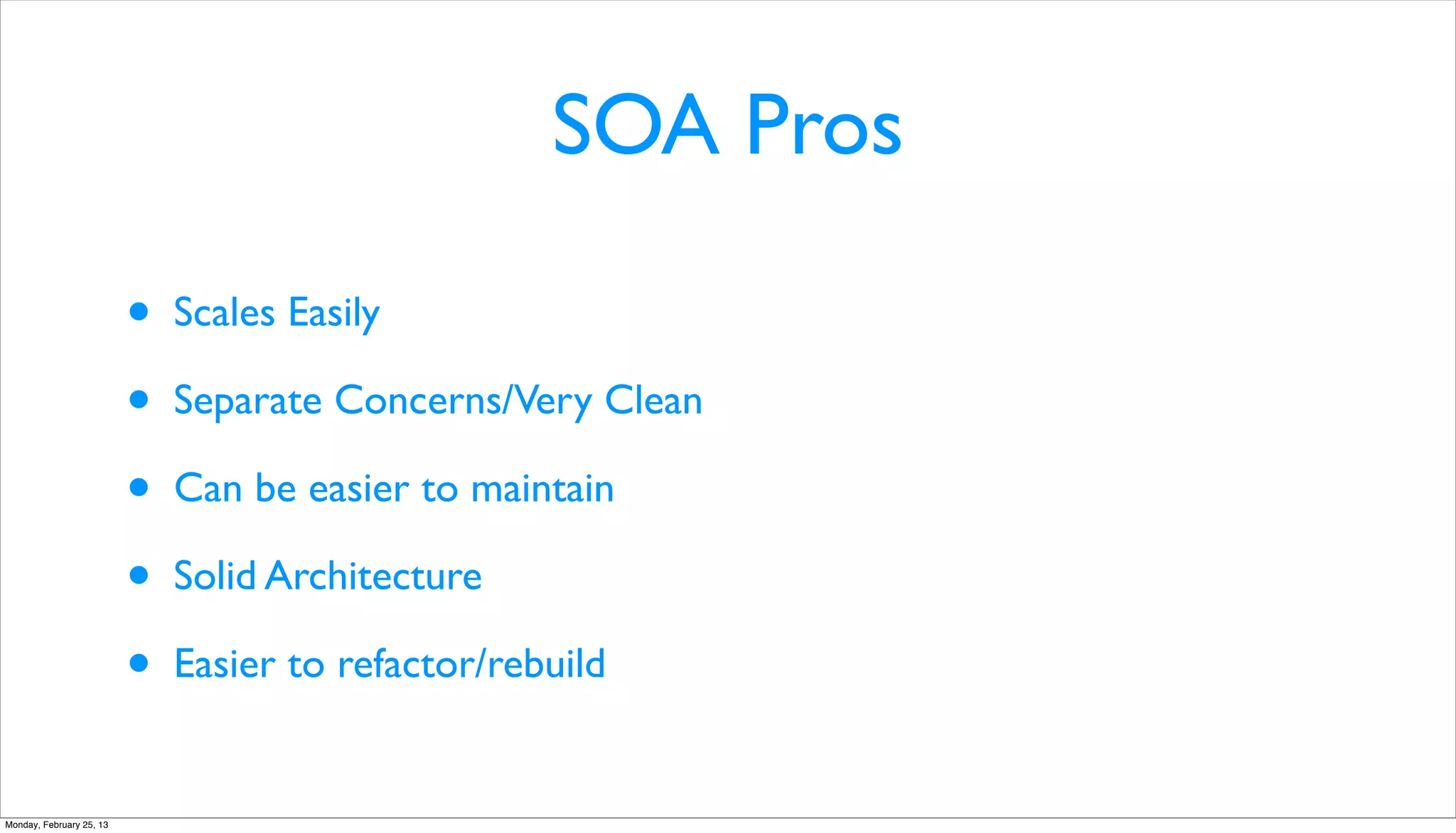 SOA Pros

                          •   Scales Easily

                          •   Separate Concerns/Very Clean

                          •   Can be easier to maintain

                          •   Solid Architecture

                          •   Easier to refactor/rebuild


Monday, February 25, 13
 