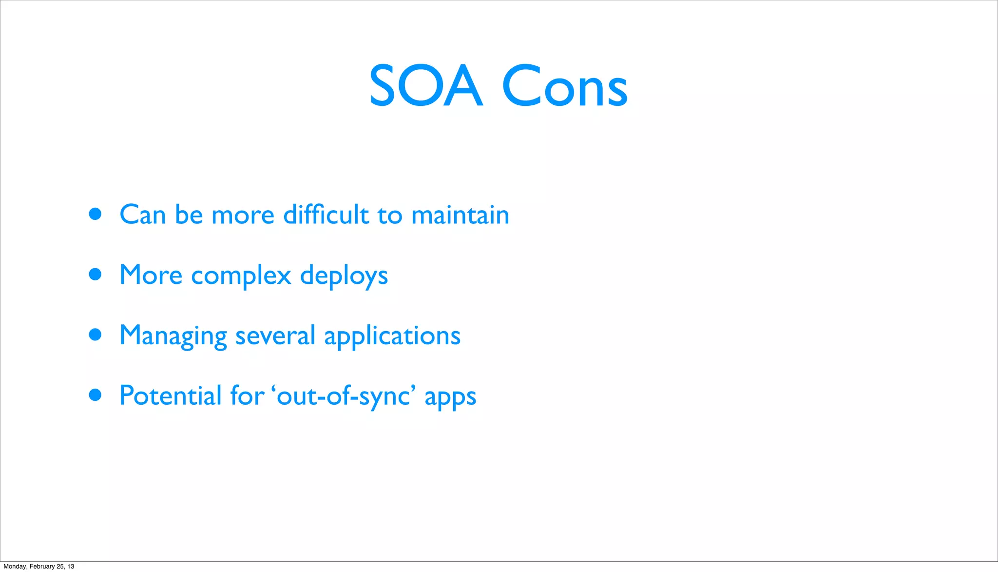 SOA Cons

                          •   Can be more difﬁcult to maintain

                          •   More complex deploys

                          •   Managing several applications

                          •   Potential for ‘out-of-sync’ apps




Monday, February 25, 13
 