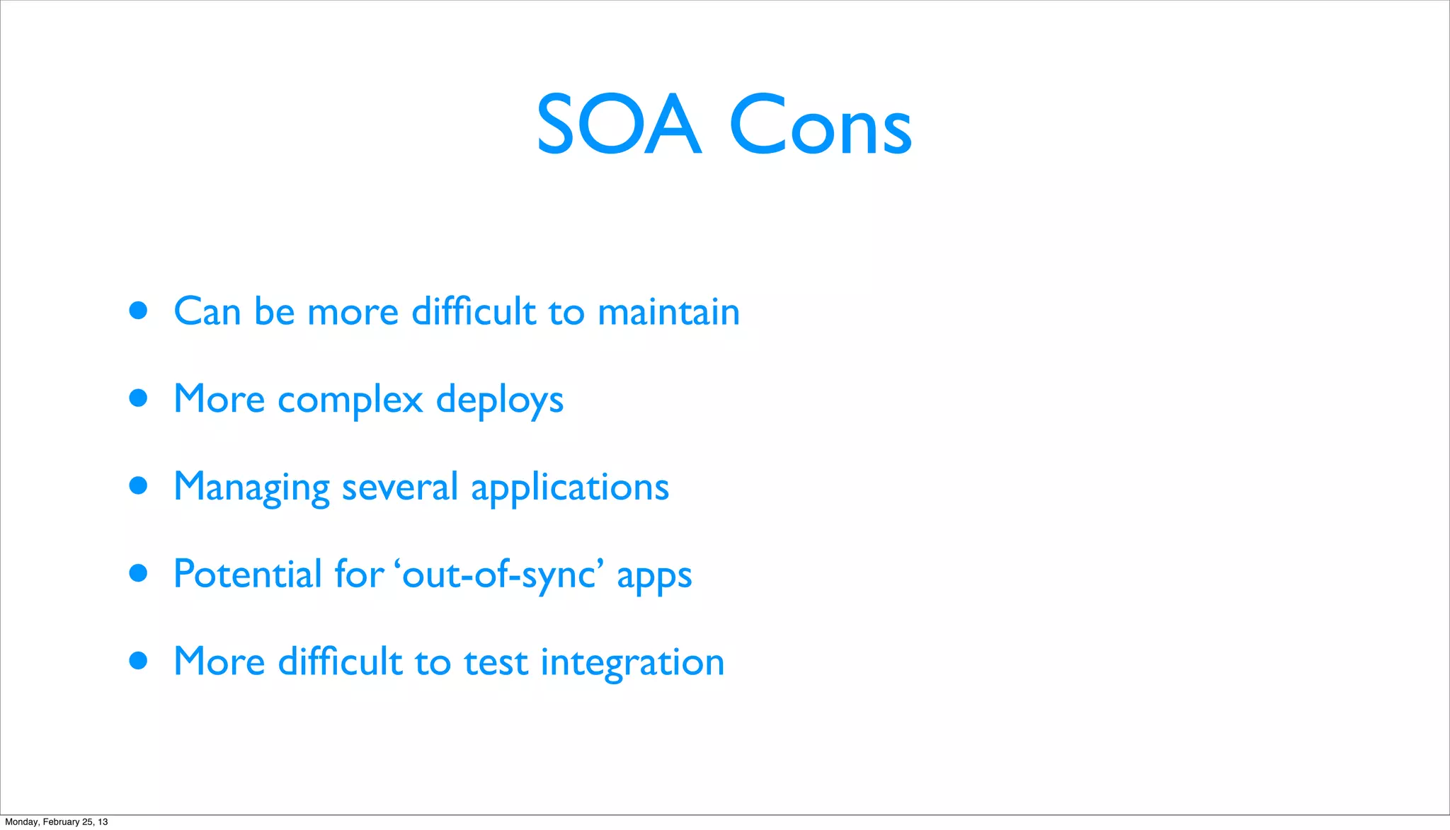 SOA Cons

                          •   Can be more difﬁcult to maintain

                          •   More complex deploys

                          •   Managing several applications

                          •   Potential for ‘out-of-sync’ apps

                          •   More difﬁcult to test integration


Monday, February 25, 13
 