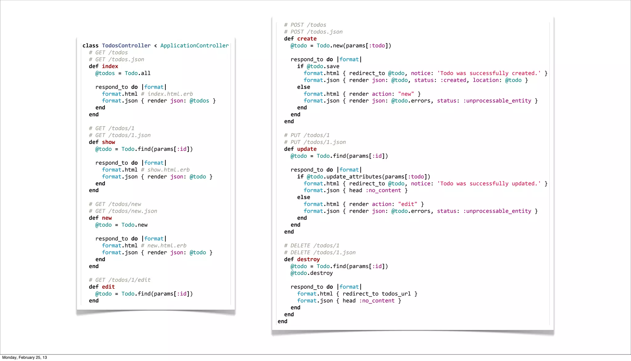  	
  #	
  POST	
  /todos
                                                                                                       	
  	
  #	
  POST	
  /todos.json
                                                                                                       	
  	
  def	
  create
                          class	
  TodosController	
  <	
  ApplicationController                       	
  	
  	
  	
  @todo	
  =	
  Todo.new(params[:todo])
                          	
  	
  #	
  GET	
  /todos                                                   	
  
                          	
  	
  #	
  GET	
  /todos.json                                              	
  	
  	
  	
  respond_to	
  do	
  |format|
                          	
  	
  def	
  index                                                         	
  	
  	
  	
  	
  	
  if	
  @todo.save
                          	
  	
  	
  	
  @todos	
  =	
  Todo.all                                      	
  	
  	
  	
  	
  	
  	
  	
  format.html	
  {	
  redirect_to	
  @todo,	
  notice:	
  'Todo	
  was	
  successfully	
  created.'	
  }
                          	
                                                                           	
  	
  	
  	
  	
  	
  	
  	
  format.json	
  {	
  render	
  json:	
  @todo,	
  status:	
  :created,	
  location:	
  @todo	
  }
                          	
  	
  	
  	
  respond_to	
  do	
  |format|                                 	
  	
  	
  	
  	
  	
  else
                          	
  	
  	
  	
  	
  	
  format.html	
  #	
  index.html.erb                   	
  	
  	
  	
  	
  	
  	
  	
  format.html	
  {	
  render	
  action:	
  "new"	
  }
                          	
  	
  	
  	
  	
  	
  format.json	
  {	
  render	
  json:	
  @todos	
  }   	
  	
  	
  	
  	
  	
  	
  	
  format.json	
  {	
  render	
  json:	
  @todo.errors,	
  status:	
  :unprocessable_entity	
  }
                          	
  	
  	
  	
  end                                                          	
  	
  	
  	
  	
  	
  end
                          	
  	
  end                                                                  	
  	
  	
  	
  end
                          	
                                                                           	
  	
  end
                          	
  	
  #	
  GET	
  /todos/1                                                 	
  
                          	
  	
  #	
  GET	
  /todos/1.json                                            	
  	
  #	
  PUT	
  /todos/1
                          	
  	
  def	
  show                                                          	
  	
  #	
  PUT	
  /todos/1.json
                          	
  	
  	
  	
  @todo	
  =	
  Todo.find(params[:id])                         	
  	
  def	
  update
                          	
                                                                           	
  	
  	
  	
  @todo	
  =	
  Todo.find(params[:id])
                          	
  	
  	
  	
  respond_to	
  do	
  |format|                                 	
  
                          	
  	
  	
  	
  	
  	
  format.html	
  #	
  show.html.erb                    	
  	
  	
  	
  respond_to	
  do	
  |format|
                          	
  	
  	
  	
  	
  	
  format.json	
  {	
  render	
  json:	
  @todo	
  }    	
  	
  	
  	
  	
  	
  if	
  @todo.update_attributes(params[:todo])
                          	
  	
  	
  	
  end                                                          	
  	
  	
  	
  	
  	
  	
  	
  format.html	
  {	
  redirect_to	
  @todo,	
  notice:	
  'Todo	
  was	
  successfully	
  updated.'	
  }
                          	
  	
  end                                                                  	
  	
  	
  	
  	
  	
  	
  	
  format.json	
  {	
  head	
  :no_content	
  }
                          	
                                                                           	
  	
  	
  	
  	
  	
  else
                          	
  	
  #	
  GET	
  /todos/new                                               	
  	
  	
  	
  	
  	
  	
  	
  format.html	
  {	
  render	
  action:	
  "edit"	
  }
                          	
  	
  #	
  GET	
  /todos/new.json                                          	
  	
  	
  	
  	
  	
  	
  	
  format.json	
  {	
  render	
  json:	
  @todo.errors,	
  status:	
  :unprocessable_entity	
  }
                          	
  	
  def	
  new                                                           	
  	
  	
  	
  	
  	
  end
                          	
  	
  	
  	
  @todo	
  =	
  Todo.new                                       	
  	
  	
  	
  end
                          	
                                                                           	
  	
  end
                          	
  	
  	
  	
  respond_to	
  do	
  |format|                                 	
  
                          	
  	
  	
  	
  	
  	
  format.html	
  #	
  new.html.erb                     	
  	
  #	
  DELETE	
  /todos/1
                          	
  	
  	
  	
  	
  	
  format.json	
  {	
  render	
  json:	
  @todo	
  }    	
  	
  #	
  DELETE	
  /todos/1.json
                          	
  	
  	
  	
  end                                                          	
  	
  def	
  destroy
                          	
  	
  end                                                                  	
  	
  	
  	
  @todo	
  =	
  Todo.find(params[:id])
                          	
                                                                           	
  	
  	
  	
  @todo.destroy
                          	
  	
  #	
  GET	
  /todos/1/edit                                            	
  
                          	
  	
  def	
  edit                                                          	
  	
  	
  	
  respond_to	
  do	
  |format|
                          	
  	
  	
  	
  @todo	
  =	
  Todo.find(params[:id])                         	
  	
  	
  	
  	
  	
  format.html	
  {	
  redirect_to	
  todos_url	
  }
                          	
  	
  end                                                                  	
  	
  	
  	
  	
  	
  format.json	
  {	
  head	
  :no_content	
  }
                                                                                                       	
  	
  	
  	
  end
                                                                                                       	
  	
  end
                                                                                                       end




Monday, February 25, 13
 