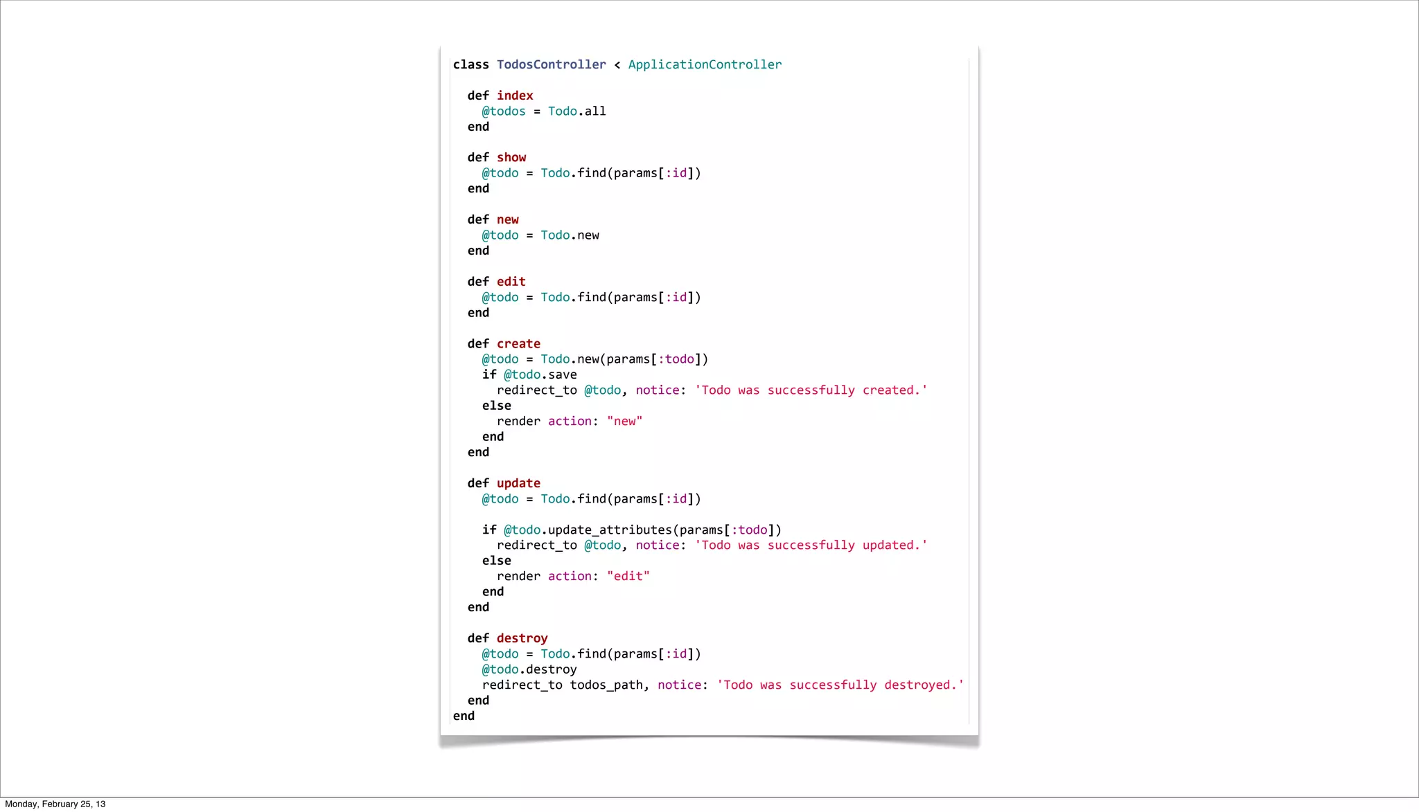 class	
  TodosController	
  <	
  ApplicationController
                          	
  
                          	
  	
  def	
  index
                          	
  	
  	
  	
  @todos	
  =	
  Todo.all
                          	
  	
  end
                          	
  
                          	
  	
  def	
  show
                          	
  	
  	
  	
  @todo	
  =	
  Todo.find(params[:id])
                          	
  	
  end
                          	
  
                          	
  	
  def	
  new
                          	
  	
  	
  	
  @todo	
  =	
  Todo.new
                          	
  	
  end
                          	
  
                          	
  	
  def	
  edit
                          	
  	
  	
  	
  @todo	
  =	
  Todo.find(params[:id])
                          	
  	
  end
                          	
  
                          	
  	
  def	
  create
                          	
  	
  	
  	
  @todo	
  =	
  Todo.new(params[:todo])
                          	
  	
  	
  	
  if	
  @todo.save
                          	
  	
  	
  	
  	
  	
  redirect_to	
  @todo,	
  notice:	
  'Todo	
  was	
  successfully	
  created.'
                          	
  	
  	
  	
  else
                          	
  	
  	
  	
  	
  	
  render	
  action:	
  "new"
                          	
  	
  	
  	
  end
                          	
  	
  end
                          	
  
                          	
  	
  def	
  update
                          	
  	
  	
  	
  @todo	
  =	
  Todo.find(params[:id])
                          	
  
                          	
  	
  	
  	
  if	
  @todo.update_attributes(params[:todo])
                          	
  	
  	
  	
  	
  	
  redirect_to	
  @todo,	
  notice:	
  'Todo	
  was	
  successfully	
  updated.'
                          	
  	
  	
  	
  else
                          	
  	
  	
  	
  	
  	
  render	
  action:	
  "edit"
                          	
  	
  	
  	
  end
                          	
  	
  end
                          	
  
                          	
  	
  def	
  destroy
                          	
  	
  	
  	
  @todo	
  =	
  Todo.find(params[:id])
                          	
  	
  	
  	
  @todo.destroy
                          	
  	
  	
  	
  redirect_to	
  todos_path,	
  notice:	
  'Todo	
  was	
  successfully	
  destroyed.'
                          	
  	
  end
                          end




Monday, February 25, 13
 