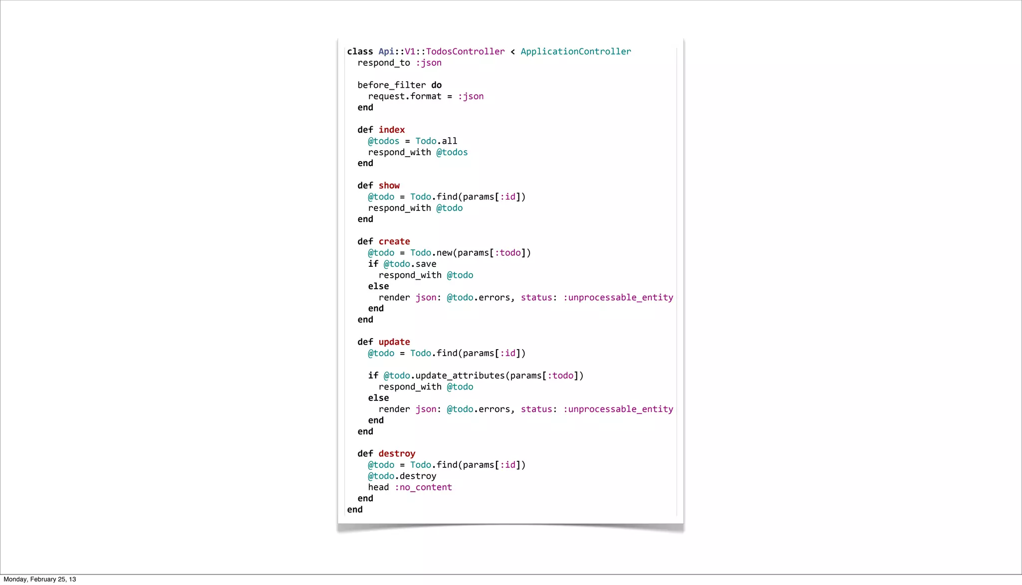 class	
  Api::V1::TodosController	
  <	
  ApplicationController
                          	
  	
  respond_to	
  :json
                          	
  
                          	
  	
  before_filter	
  do
                          	
  	
  	
  	
  request.format	
  =	
  :json
                          	
  	
  end
                          	
  
                          	
  	
  def	
  index
                          	
  	
  	
  	
  @todos	
  =	
  Todo.all
                          	
  	
  	
  	
  respond_with	
  @todos
                          	
  	
  end
                          	
  
                          	
  	
  def	
  show
                          	
  	
  	
  	
  @todo	
  =	
  Todo.find(params[:id])
                          	
  	
  	
  	
  respond_with	
  @todo
                          	
  	
  end
                          	
  
                          	
  	
  def	
  create
                          	
  	
  	
  	
  @todo	
  =	
  Todo.new(params[:todo])
                          	
  	
  	
  	
  if	
  @todo.save
                          	
  	
  	
  	
  	
  	
  respond_with	
  @todo
                          	
  	
  	
  	
  else
                          	
  	
  	
  	
  	
  	
  render	
  json:	
  @todo.errors,	
  status:	
  :unprocessable_entity
                          	
  	
  	
  	
  end
                          	
  	
  end
                          	
  
                          	
  	
  def	
  update
                          	
  	
  	
  	
  @todo	
  =	
  Todo.find(params[:id])
                          	
  
                          	
  	
  	
  	
  if	
  @todo.update_attributes(params[:todo])
                          	
  	
  	
  	
  	
  	
  respond_with	
  @todo
                          	
  	
  	
  	
  else
                          	
  	
  	
  	
  	
  	
  render	
  json:	
  @todo.errors,	
  status:	
  :unprocessable_entity
                          	
  	
  	
  	
  end
                          	
  	
  end
                          	
  
                          	
  	
  def	
  destroy
                          	
  	
  	
  	
  @todo	
  =	
  Todo.find(params[:id])
                          	
  	
  	
  	
  @todo.destroy
                          	
  	
  	
  	
  head	
  :no_content
                          	
  	
  end
                          end




Monday, February 25, 13
 