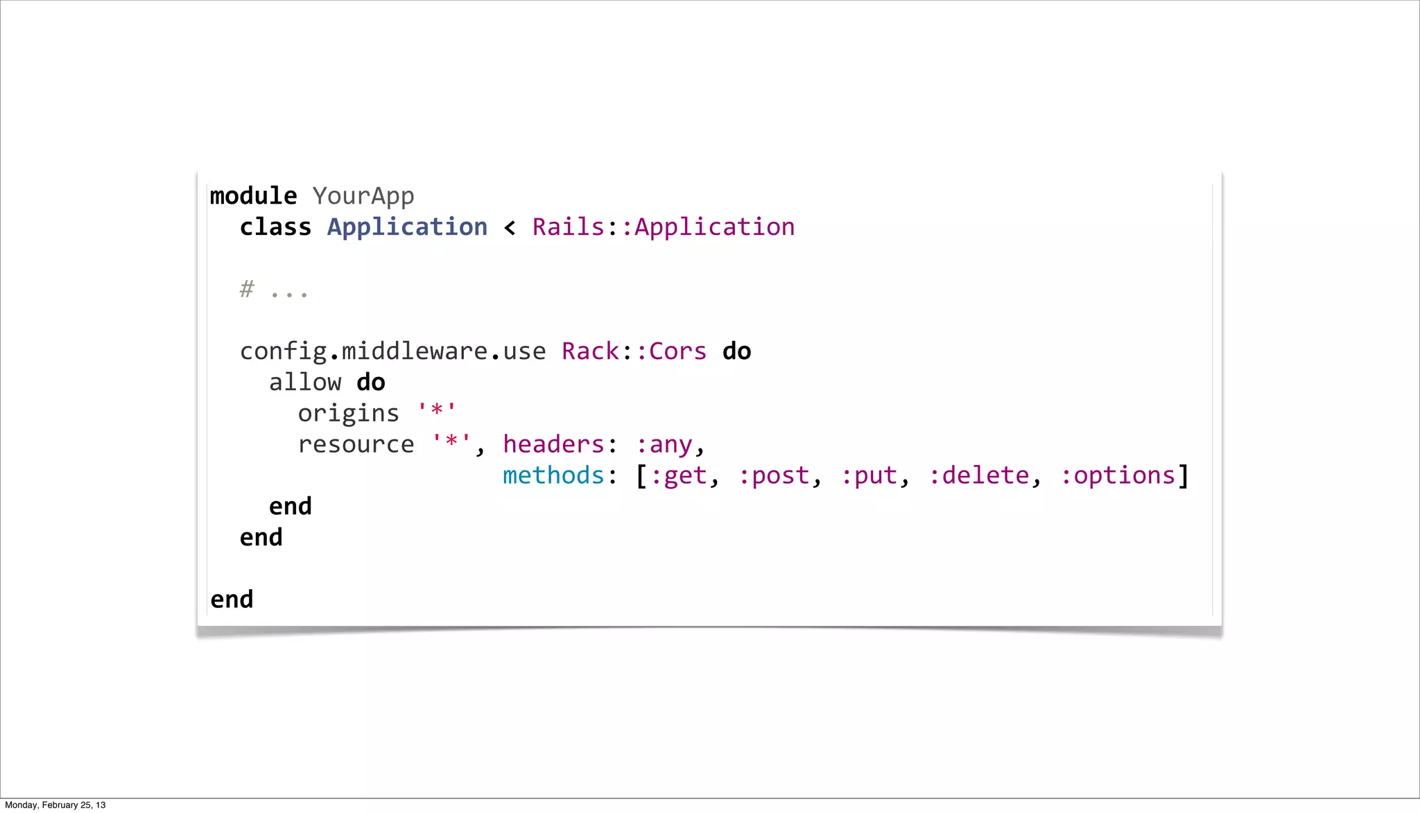 module	
  YourApp
                          	
  	
  class	
  Application	
  <	
  Rails::Application
                          	
  
                          	
  	
  #	
  ...
                          	
  
                          	
  	
  config.middleware.use	
  Rack::Cors	
  do
                          	
  	
  	
  	
  allow	
  do
                          	
  	
  	
  	
  	
  	
  origins	
  '*'
                          	
  	
  	
  	
  	
  	
  resource	
  '*',	
  headers:	
  :any,	
  
                          	
  	
  	
  	
  	
  	
  	
  	
  	
  	
  	
  	
  	
  	
  	
  	
  	
  	
  	
  	
  methods:	
  [:get,	
  :post,	
  :put,	
  :delete,	
  :options]
                          	
  	
  	
  	
  end
                          	
  	
  end
                          	
  	
  
                          end




Monday, February 25, 13
 