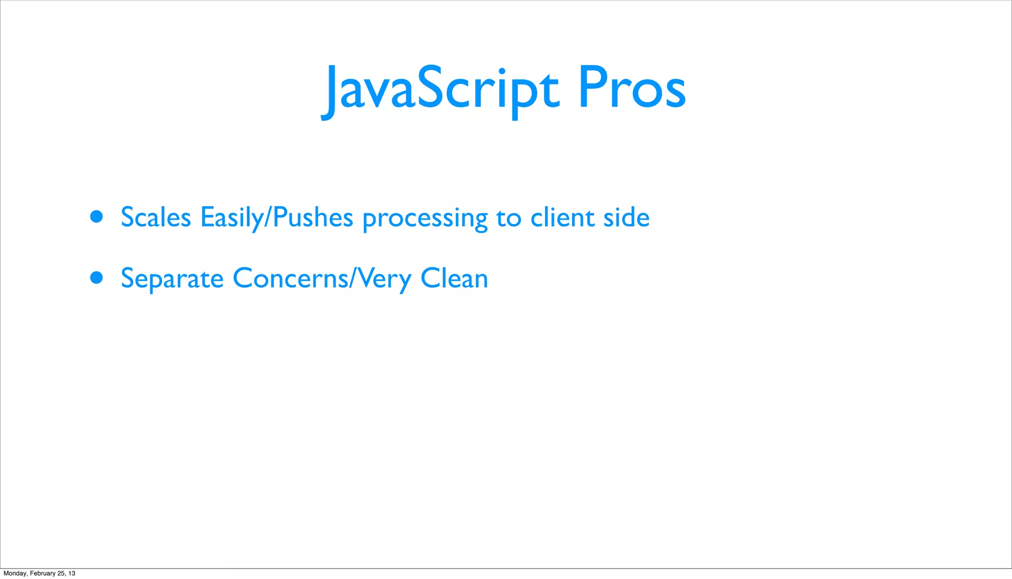JavaScript Pros

                          •   Scales Easily/Pushes processing to client side

                          •   Separate Concerns/Very Clean




Monday, February 25, 13
 