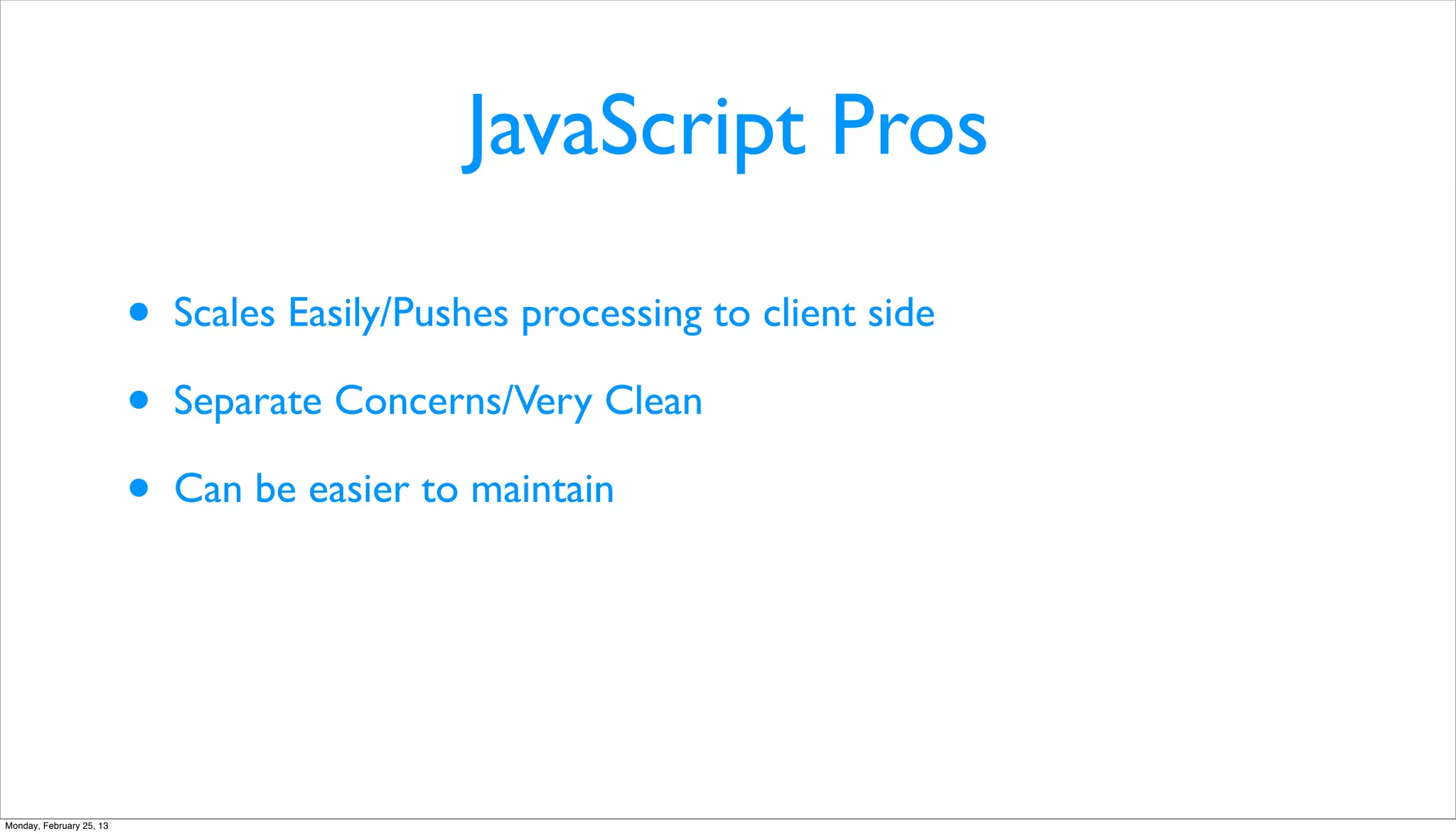 JavaScript Pros

                          •   Scales Easily/Pushes processing to client side

                          •   Separate Concerns/Very Clean

                          •   Can be easier to maintain




Monday, February 25, 13
 
