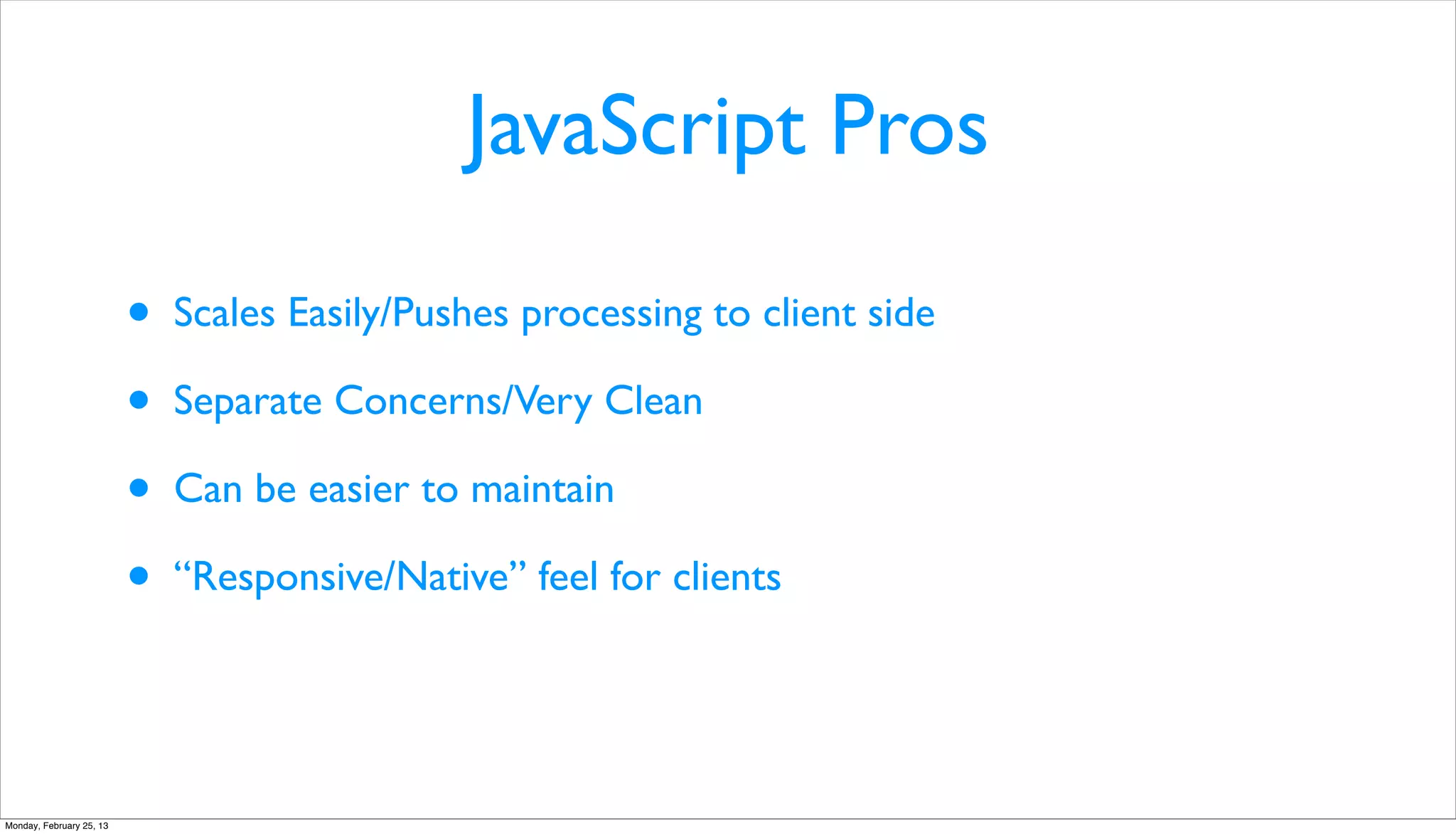 JavaScript Pros

                          •   Scales Easily/Pushes processing to client side

                          •   Separate Concerns/Very Clean

                          •   Can be easier to maintain

                          •   “Responsive/Native” feel for clients




Monday, February 25, 13
 