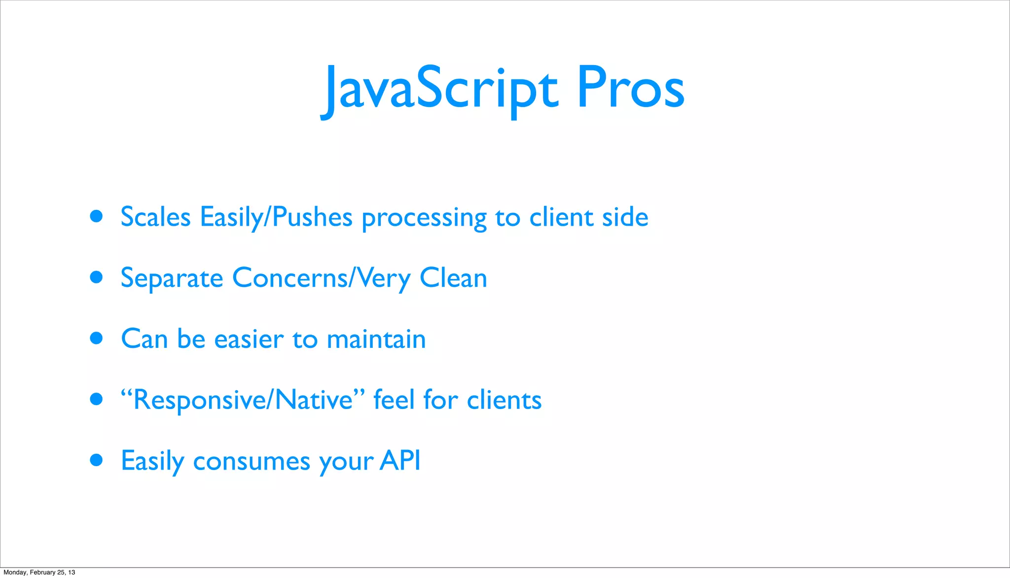 JavaScript Pros

                          •   Scales Easily/Pushes processing to client side

                          •   Separate Concerns/Very Clean

                          •   Can be easier to maintain

                          •   “Responsive/Native” feel for clients

                          •   Easily consumes your API


Monday, February 25, 13
 