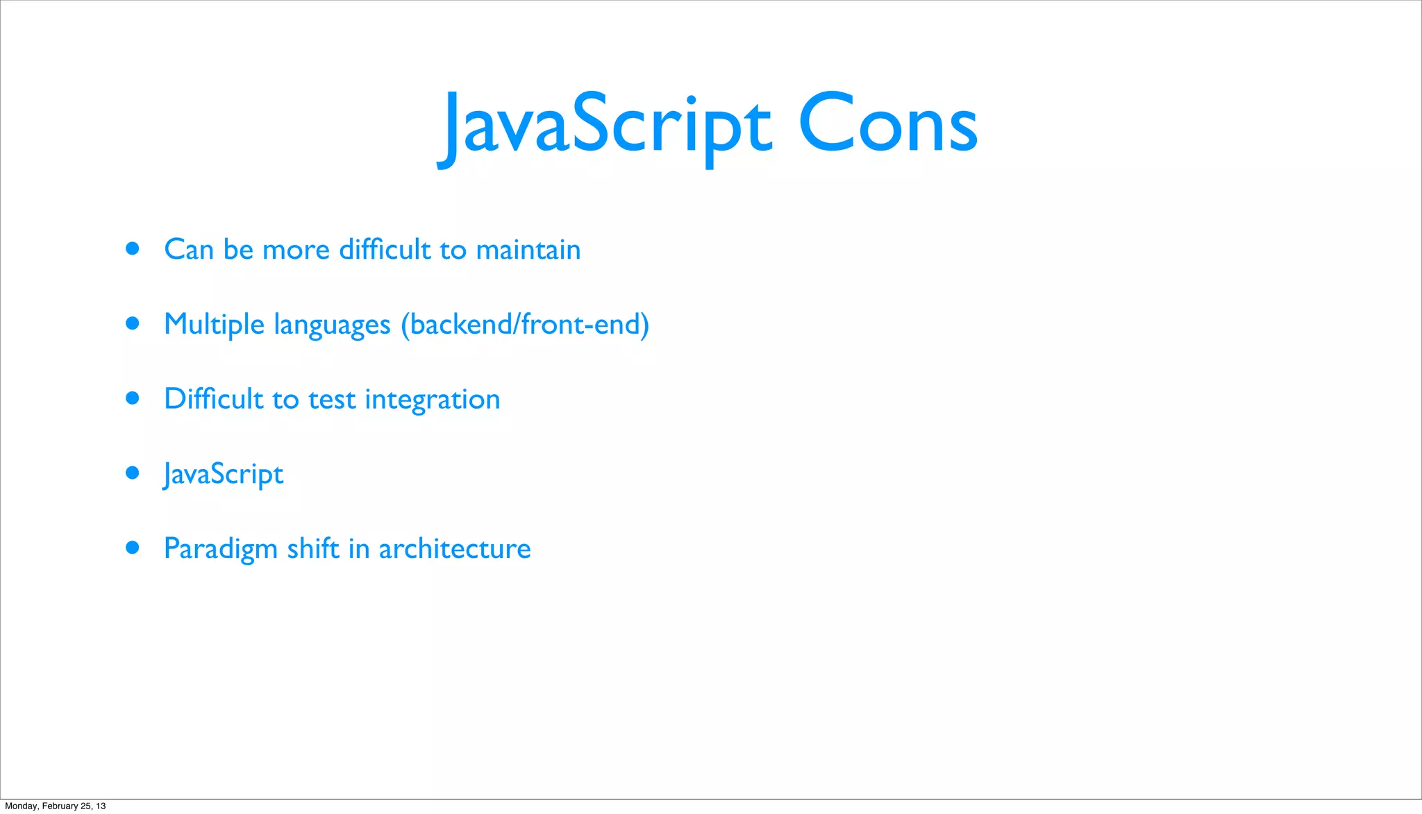 JavaScript Cons
                          •   Can be more difﬁcult to maintain

                          •   Multiple languages (backend/front-end)

                          •   Difﬁcult to test integration

                          •   JavaScript

                          •   Paradigm shift in architecture




Monday, February 25, 13
 