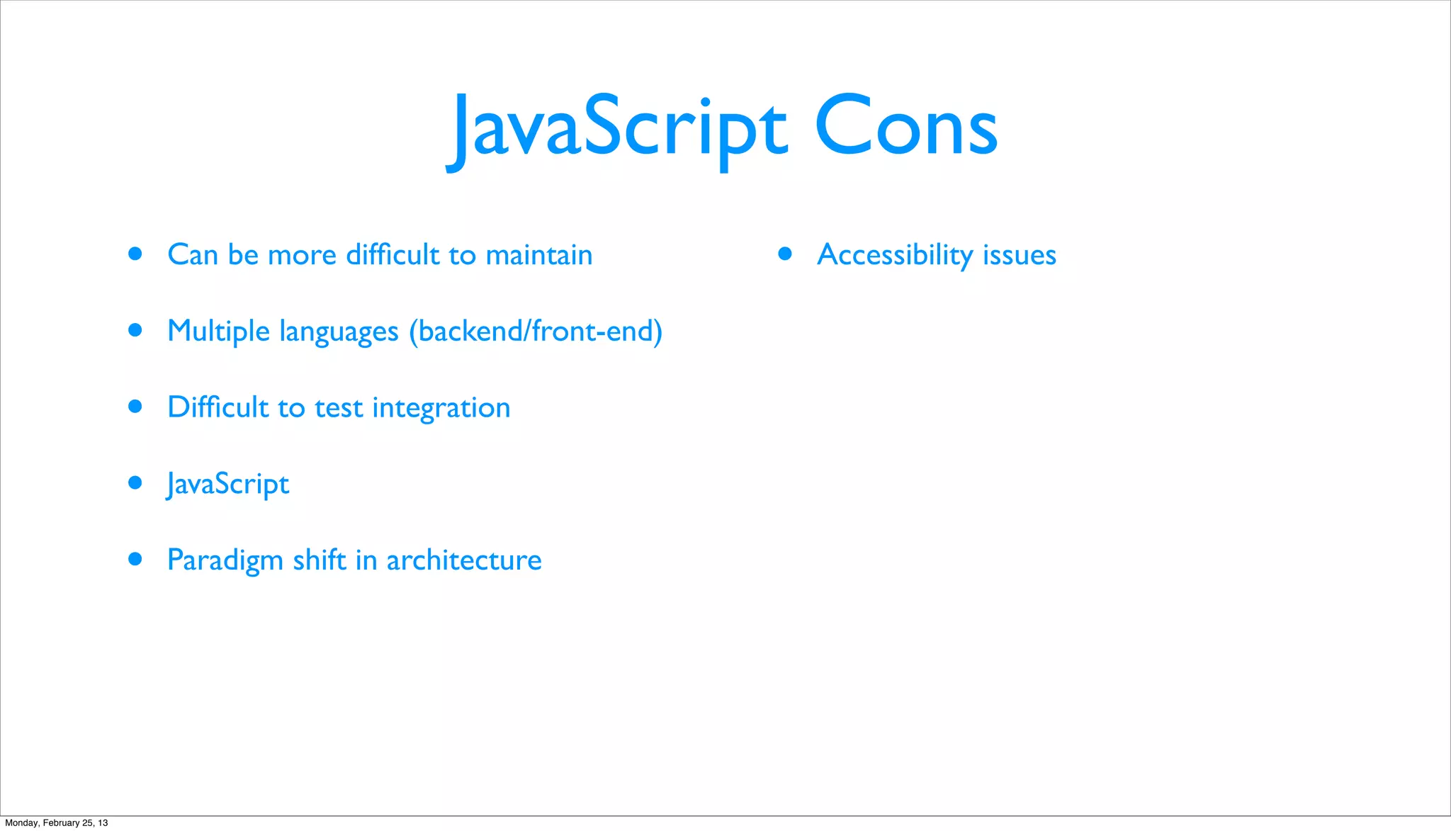 JavaScript Cons
                          •   Can be more difﬁcult to maintain         •   Accessibility issues

                          •   Multiple languages (backend/front-end)

                          •   Difﬁcult to test integration

                          •   JavaScript

                          •   Paradigm shift in architecture




Monday, February 25, 13
 