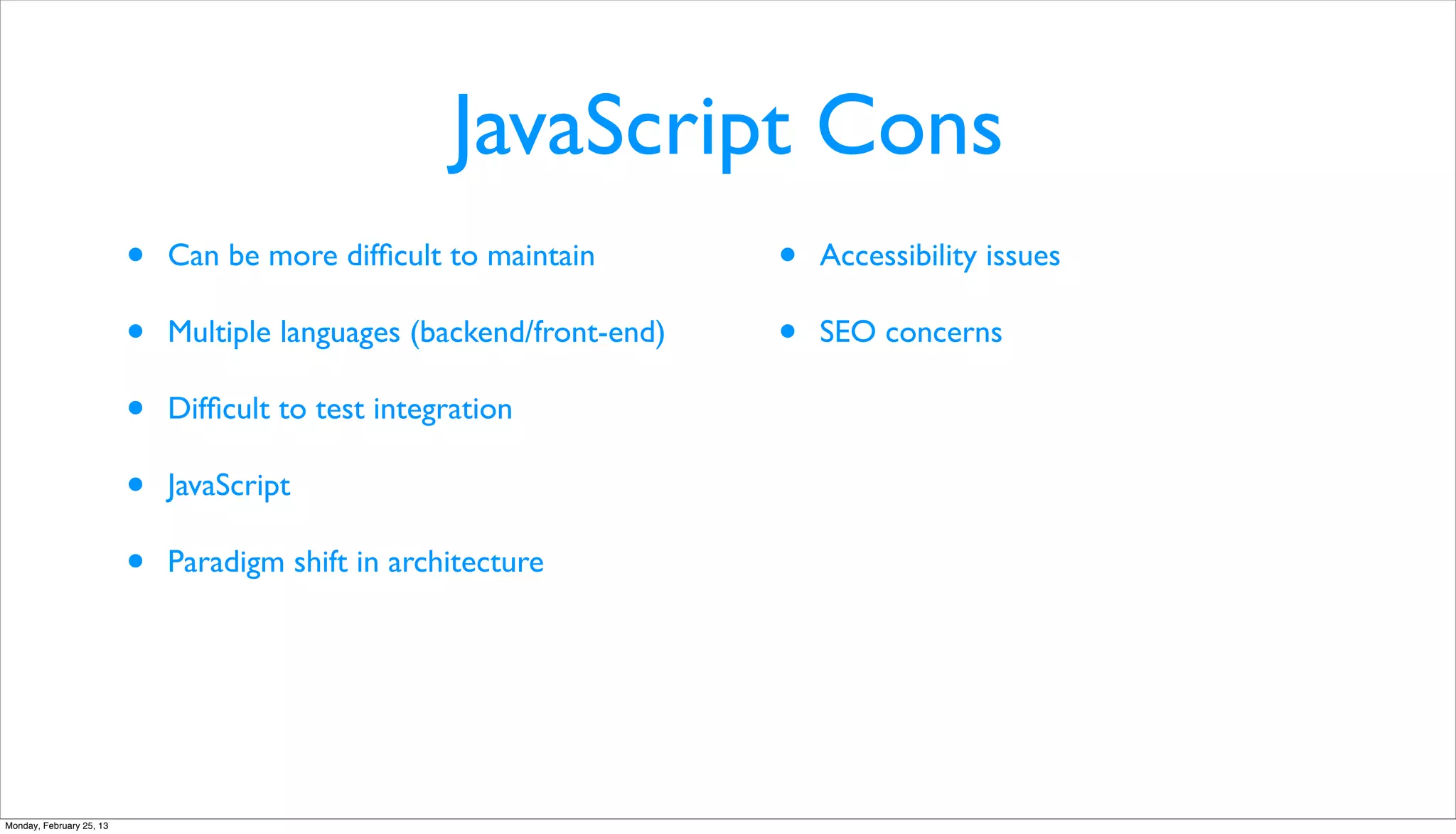 JavaScript Cons
                          •   Can be more difﬁcult to maintain         •   Accessibility issues

                          •   Multiple languages (backend/front-end)   •   SEO concerns

                          •   Difﬁcult to test integration

                          •   JavaScript

                          •   Paradigm shift in architecture




Monday, February 25, 13
 