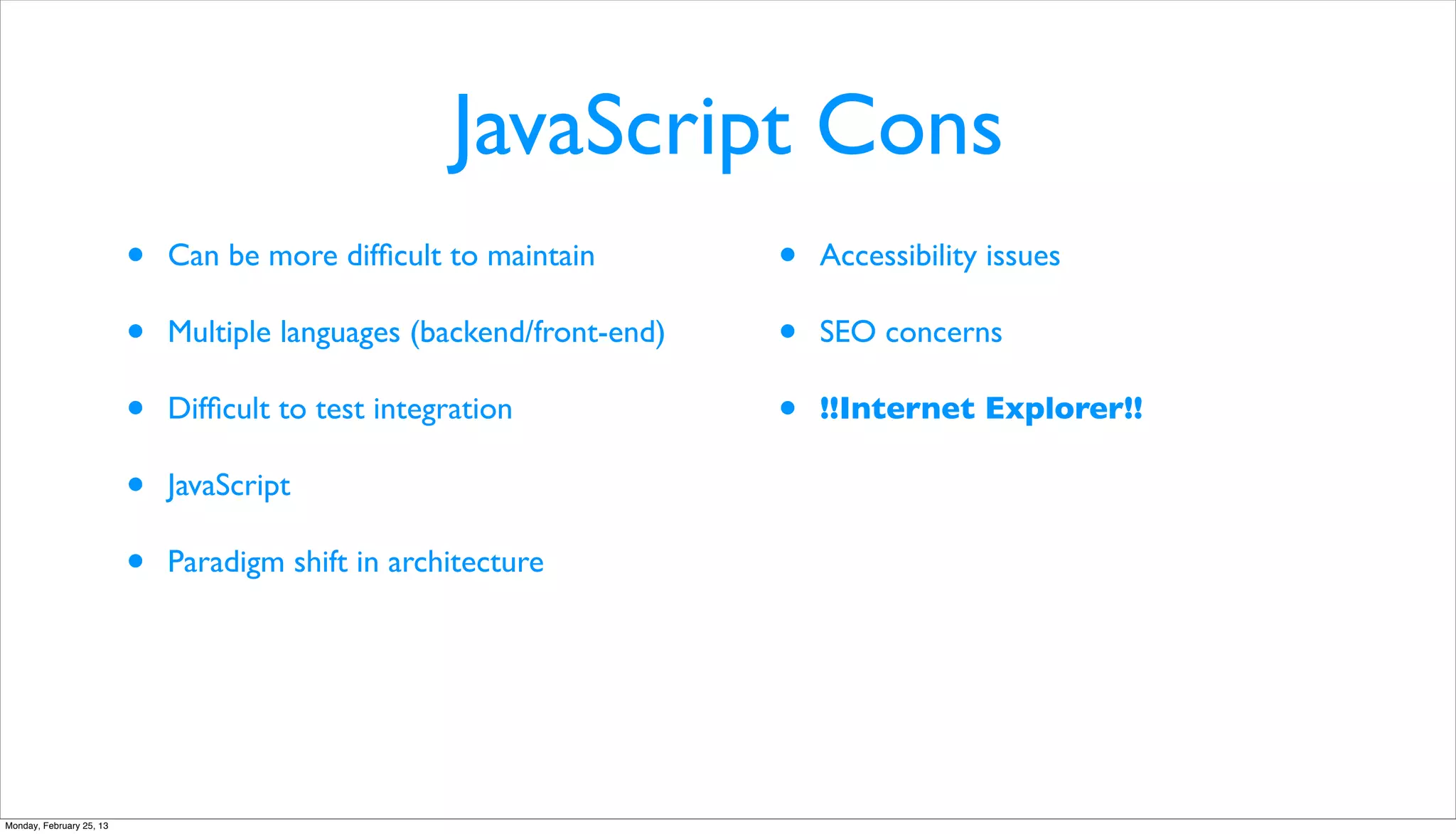 JavaScript Cons
                          •   Can be more difﬁcult to maintain         •   Accessibility issues

                          •   Multiple languages (backend/front-end)   •   SEO concerns

                          •   Difﬁcult to test integration             •   !!Internet Explorer!!

                          •   JavaScript

                          •   Paradigm shift in architecture




Monday, February 25, 13
 