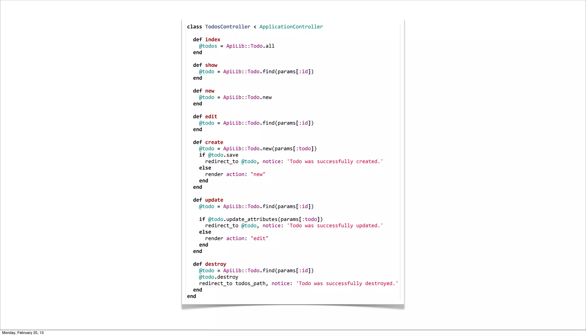 class	
  TodosController	
  <	
  ApplicationController
                          	
  
                          	
  	
  def	
  index
                          	
  	
  	
  	
  @todos	
  =	
  ApiLib::Todo.all
                          	
  	
  end
                          	
  
                          	
  	
  def	
  show
                          	
  	
  	
  	
  @todo	
  =	
  ApiLib::Todo.find(params[:id])
                          	
  	
  end
                          	
  
                          	
  	
  def	
  new
                          	
  	
  	
  	
  @todo	
  =	
  ApiLib::Todo.new
                          	
  	
  end
                          	
  
                          	
  	
  def	
  edit
                          	
  	
  	
  	
  @todo	
  =	
  ApiLib::Todo.find(params[:id])
                          	
  	
  end
                          	
  
                          	
  	
  def	
  create
                          	
  	
  	
  	
  @todo	
  =	
  ApiLib::Todo.new(params[:todo])
                          	
  	
  	
  	
  if	
  @todo.save
                          	
  	
  	
  	
  	
  	
  redirect_to	
  @todo,	
  notice:	
  'Todo	
  was	
  successfully	
  created.'
                          	
  	
  	
  	
  else
                          	
  	
  	
  	
  	
  	
  render	
  action:	
  "new"
                          	
  	
  	
  	
  end
                          	
  	
  end
                          	
  
                          	
  	
  def	
  update
                          	
  	
  	
  	
  @todo	
  =	
  ApiLib::Todo.find(params[:id])
                          	
  
                          	
  	
  	
  	
  if	
  @todo.update_attributes(params[:todo])
                          	
  	
  	
  	
  	
  	
  redirect_to	
  @todo,	
  notice:	
  'Todo	
  was	
  successfully	
  updated.'
                          	
  	
  	
  	
  else
                          	
  	
  	
  	
  	
  	
  render	
  action:	
  "edit"
                          	
  	
  	
  	
  end
                          	
  	
  end
                          	
  
                          	
  	
  def	
  destroy
                          	
  	
  	
  	
  @todo	
  =	
  ApiLib::Todo.find(params[:id])
                          	
  	
  	
  	
  @todo.destroy
                          	
  	
  	
  	
  redirect_to	
  todos_path,	
  notice:	
  'Todo	
  was	
  successfully	
  destroyed.'
                          	
  	
  end
                          end




Monday, February 25, 13
 