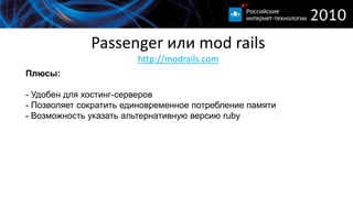 Passenger или mod railshttp://modrails.comПлюсы:- Удобен для хостинг-серверов- Позволяет сократить единовременное потребление памяти- Возможность указать альтернативную версию rubyМинусы:- Не так быстр как thin- В случае работы с Nginx при нагрузке периодически возникают проблемы- Недостаточно возможностей лимитировать ресурсы