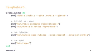 template.rb
after_bundle do
run("bundle install --path .bundle --jobs=4")
# initialize rspec
run("bin/rails generate rspec:install")
run("bin/bundle binstubs rspec-core")
# run rubocop
run("bin/bundle exec rubocop --auto-correct --auto-gen-config")
# run spec
run("bin/rspec")
end
Hamamatsu.rb 11
 