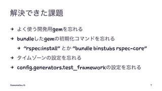 解決できた課題
4 よく使う開発用gemを忘れる
4 bundleしたgemの初期化コマンドを忘れる
4 "rspec:install" とか "bundle binstubs rspec-core"
4 タイムゾーンの設定を忘れる
4 config.generators.test_frameworkの設定を忘れる
Hamamatsu.rb 7
 