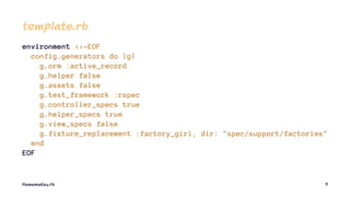 template.rb
environment <<-EOF
config.generators do |g|
g.orm :active_record
g.helper false
g.assets false
g.test_framework :rspec
g.controller_specs true
g.helper_specs true
g.view_specs false
g.fixture_replacement :factory_girl, dir: "spec/support/factories"
end
EOF
Hamamatsu.rb 9
 
