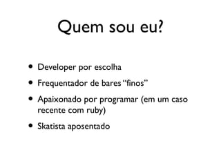 Quem sou eu?
• Developer por escolha
• Frequentador de bares “finos”
• Apaixonado por programar (em um caso
recente com ruby)
• Skatista aposentado
 