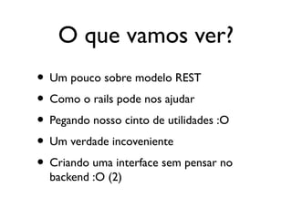 O que vamos ver?
• Um pouco sobre modelo REST
• Como o rails pode nos ajudar
• Pegando nosso cinto de utilidades :O
• Um verdade incoveniente
• Criando uma interface sem pensar no
backend :O (2)
 