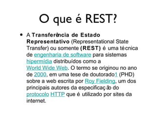 O que é REST?
• A Transferência de Estado
Representativo (Representational State
Transfer) ou somente (REST) é uma técnica
de engenharia de software para sistemas
hipermídia distribuídos como a
World Wide Web. O termo se originou no ano
de 2000, em uma tese de doutorado1 (PHD)
sobre a web escrita por Roy Fielding, um dos
principais autores da especificaç ão do
protocolo HTTP que é utilizado por sites da
internet.
 