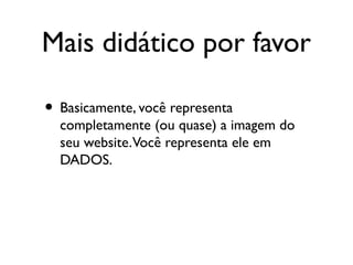 Mais didático por favor
• Basicamente, você representa
completamente (ou quase) a imagem do
seu website.Você representa ele em
DADOS.
 