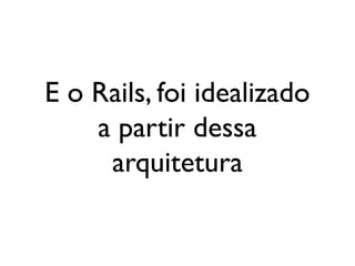 E o Rails, foi idealizado
a partir dessa
arquitetura
 
