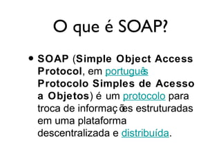 O que é SOAP?
• SOAP (Simple Object Access
Protocol, em português
Protocolo Simples de Acesso
a Objetos) é um protocolo para
troca de informaç ões estruturadas
em uma plataforma
descentralizada e distribuída.
 