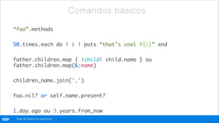 C o m a nd os b á si c os

        “foo”.methods

        50.times.each do | i | puts “that’s cool #{i}” end

        father.children.map { |child| child.name } ou
        father.children.map(&:name)

        children_name.join(‘,’)

        foo.nil? or self.name.present?

        1.day.ago ou 3.years.from_now
globo
 .com    Rails do básico ao avançado
 