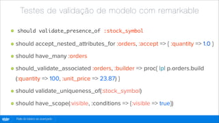 Testes de validação de modelo com remarkable

        should validate_presence_of :stock_symbol

        should accept_nested_attributes_for :orders, :accept => { :quantity => 1.0 }

        should have_many :orders

        should_validate_associated :orders, :builder => proc{ |p| p.orders.build
        (:quantity => 100, :unit_price => 23.87) }

        should validate_uniqueness_of(:stock_symbol)

        should have_scope(:visible, :conditions => {:visible => true})

globo
 .com   Rails do básico ao avançado
 