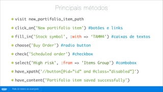 Principais métodos
          visit new_portifolio_item_path

          click_on('New portifolio item') #botões e links

          fill_in('Stock symbol', :with => ‘TAMM4’) #caixas de textos

          choose('Buy Order') #radio button

          check('Scheduled order') #checkbox

          select('High risk', :from => 'Items Group') #combobox

          have_xpath('//button[@id=”id” and @class=”disabled”]')

          have_content('Portifolio item saved successfully')

globo
 .com   Rails do básico ao avançado
 