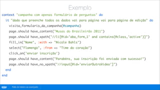 Exemplo
context "campanha com apenas formulário de perguntas" do
   it "dado que preenche todos os dados vai para página vai para página de edição" do
        visita_formulario_da_campanha(@campanha)
        page.should have_content("Musas do Brasileirão 2011")
        page.should have_xpath("//li[@id='aba_form_1' and contains(@class,'active')]")
        fill_in("Nome", :with => "Nicole Bahls")
        select("Flamengo", :from => "Time do coração")
        click_on('enviar inscrição')
        page.should have_content("Parabéns, sua inscrição foi enviada com sucesso!")
        page.should have_no_xpath("//input[@id='enviarOutroVideo']")
   end
end


globo
 .com    Rails do básico ao avançado
 