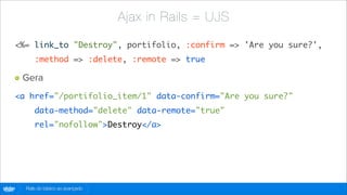 Ajax in Rails = UJS

    <%= link_to "Destroy", portifolio, :confirm => 'Are you sure?',
            :method => :delete, :remote => true

        Gera
    <a href="/portifolio_item/1" data-confirm="Are you sure?"
            data-method="delete" data-remote="true"
            rel="nofollow">Destroy</a>




globo
 .com   Rails do básico ao avançado
 