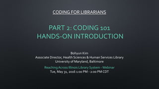 CODING FOR LIBRARIANS
PART 2: CODING 101
HANDS-ON INTRODUCTION
Bohyun Kim
Associate Director, Health Sciences & Human Services Library
University of Maryland, Baltimore
ReachingAcross Illinois Library System -Webinar
Tue, May 31, 2016 1:00 PM - 2:00 PM CDT
 