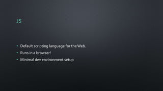 JS
• Default scripting language for theWeb.
• Runs in a browser!
• Minimal dev environment setup
 
