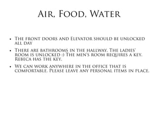 Air, Food, Water
● The front doors and Elevator should be unlocked
all day
● There are bathrooms in the hallway. The ladies'
room is unlocked :) The men's room requires a key.
Rebeca has the key.
● We can work anywhere in the office that is
comfortable. Please leave any personal items in place.
 