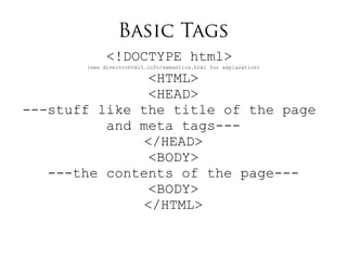Basic Tags
<!DOCTYPE html>
(see diveintohtml5.info/semantics.html for explanation)
<HTML>
<HEAD>
---stuff like the title of the page
and meta tags---
</HEAD>
<BODY>
---the contents of the page---
<BODY>
</HTML>
 