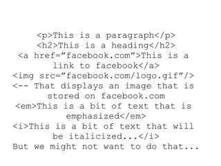 <p>This is a paragraph</p>
<h2>This is a heading</h2>
<a href=”facebook.com”>This is a
link to facebook</a>
<img src=”facebook.com/logo.gif”/>
<-- That displays an image that is
stored on facebook.com
<em>This is a bit of text that is
emphasized</em>
<i>This is a bit of text that will
be italicized...</i>
But we might not want to do that...
 