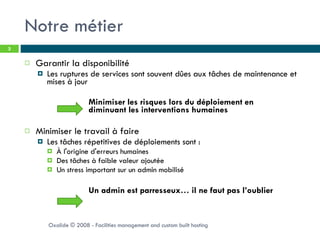 Notre métier Garantir la disponibilité Les ruptures de services sont souvent dûes aux tâches de maintenance et mises à jour Minimiser les risques lors du déploiement en  diminuant les interventions humaines Minimiser le travail à faire Les tâches répetitives de déploiements sont :  À l'origine d'erreurs humaines Des tâches à faible valeur ajoutée Un stress important sur un admin mobilisé Un admin est parresseux… il ne faut pas l’oublier Oxalide © 2008 - Facilities management and custom built hosting 