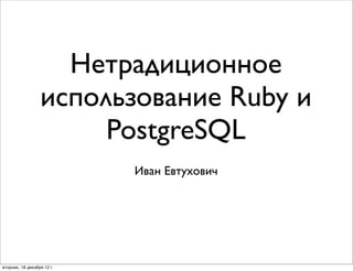 Нетрадиционное
                  использование Ruby и
                       PostgreSQL
                            Иван Евтухович




вторник, 18 декабря 12 г.
 