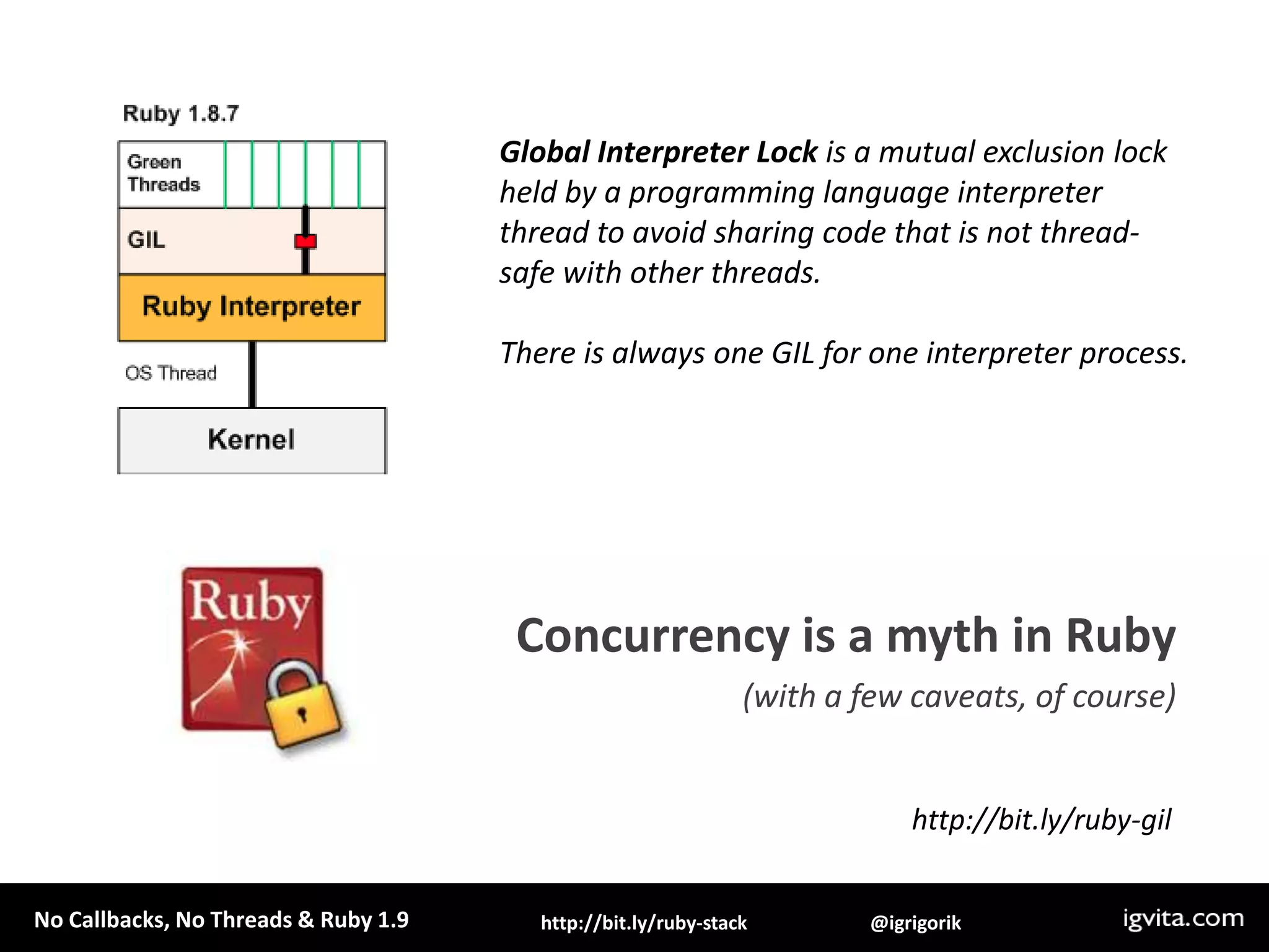 Global Interpreter Lock is a mutual exclusion lock held by a programming language interpreter thread to avoid sharing code that is not thread-safe with other threads. There is always one GIL for one interpreter process.Concurrency is a myth in Ruby(with a few caveats, of course)http://bit.ly/ruby-gil