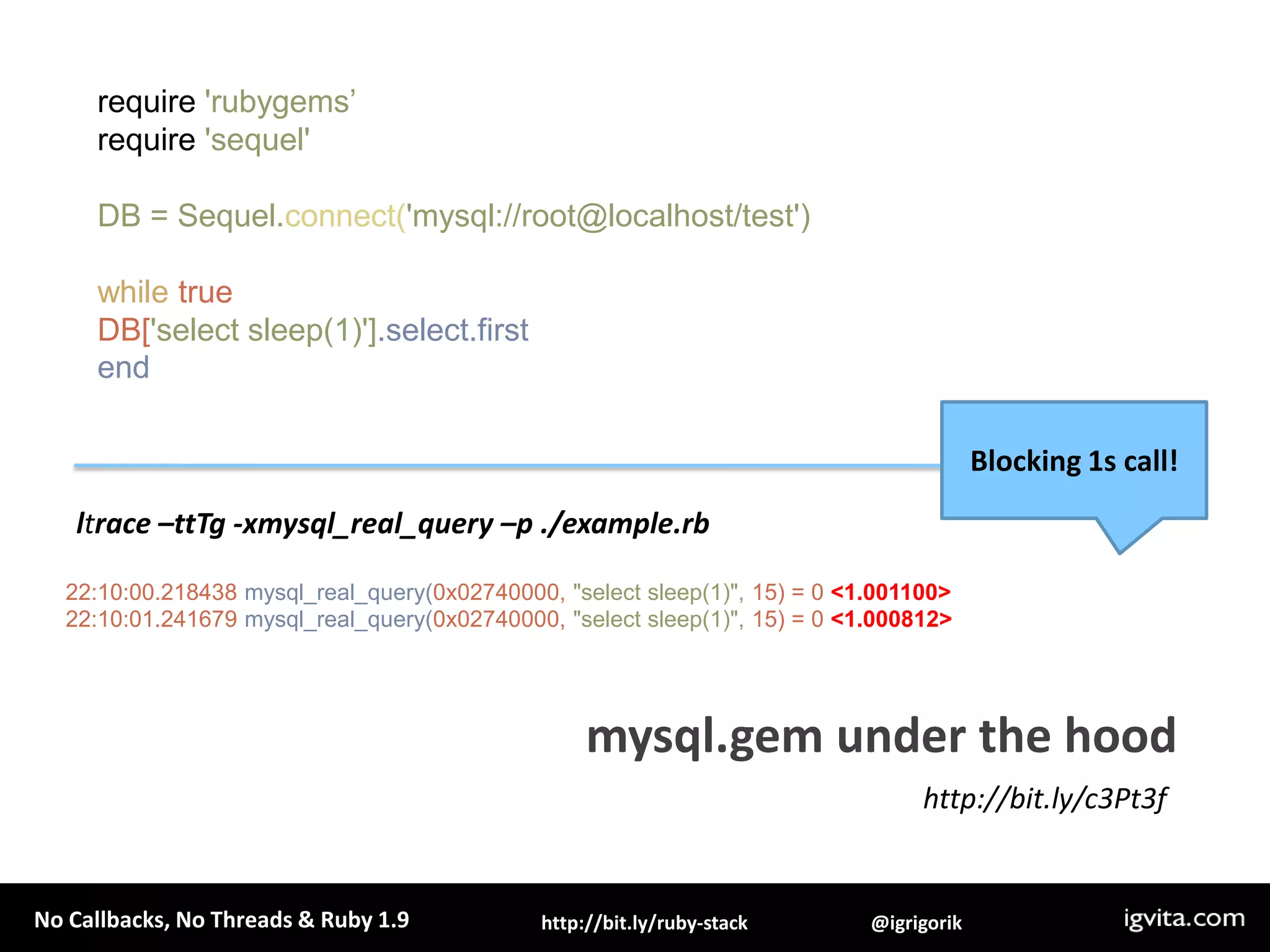 require 'rubygems’require 'sequel'DB = Sequel.connect('mysql://root@localhost/test')while trueDB['select sleep(1)'].select.firstendBlocking 1s call!ltrace –ttTg -xmysql_real_query –p ./example.rbmysql.gem under the hood22:10:00.218438 mysql_real_query(0x02740000, "select sleep(1)", 15) = 0 <1.001100>22:10:01.241679 mysql_real_query(0x02740000, "select sleep(1)", 15) = 0 <1.000812>http://bit.ly/c3Pt3f