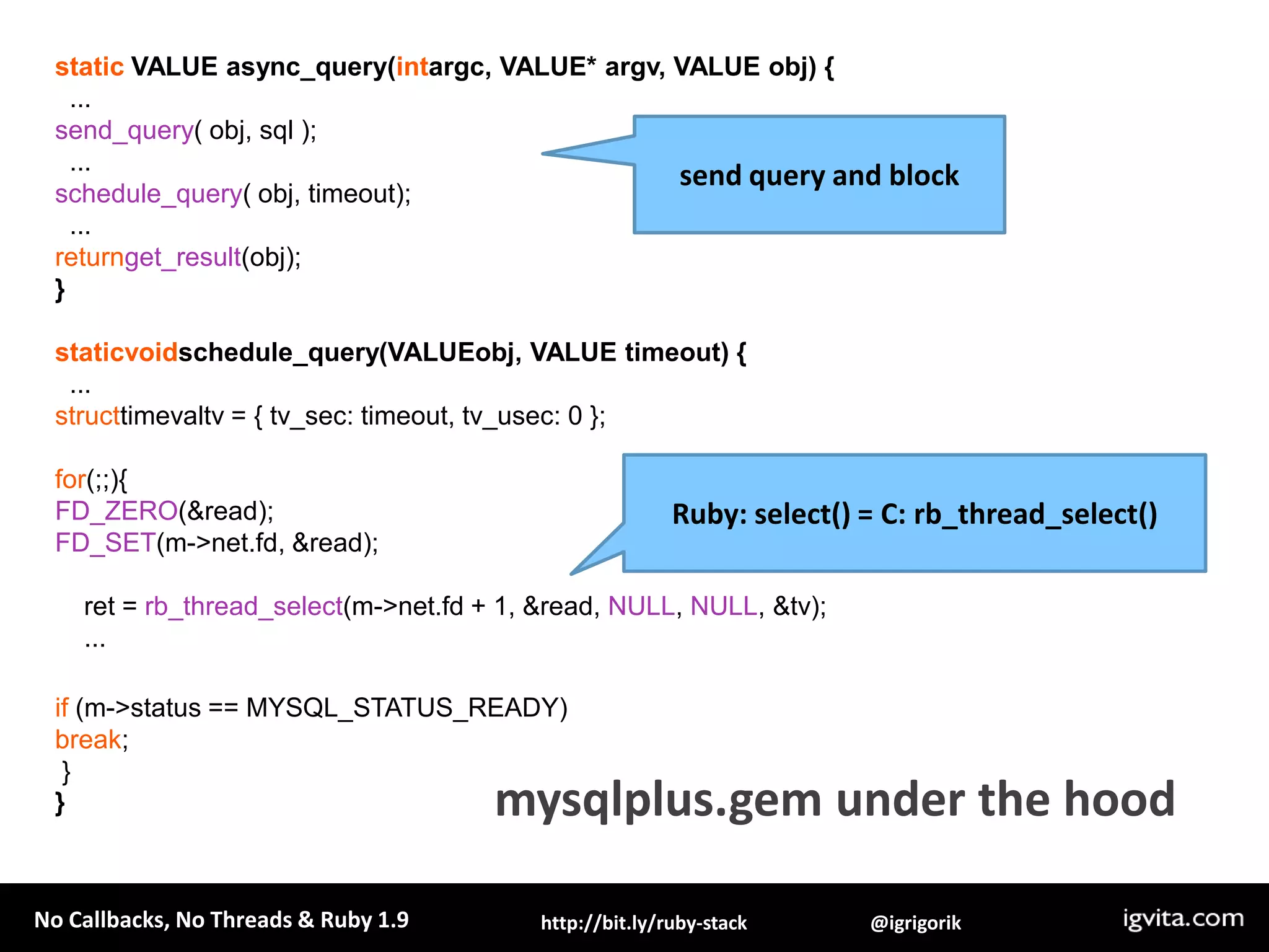 static VALUE async_query(intargc, VALUE* argv, VALUE obj) {  ...send_query( obj, sql );  ...schedule_query( obj, timeout);  ...returnget_result(obj); }staticvoidschedule_query(VALUEobj, VALUE timeout) {  ...structtimevaltv = { tv_sec: timeout, tv_usec: 0 };for(;;){FD_ZERO(&read);FD_SET(m->net.fd, &read);    ret = rb_thread_select(m->net.fd + 1, &read, NULL, NULL, &tv);    ...if (m->status == MYSQL_STATUS_READY)break; }}send query and blockRuby: select() = C: rb_thread_select()mysqlplus.gem under the hood