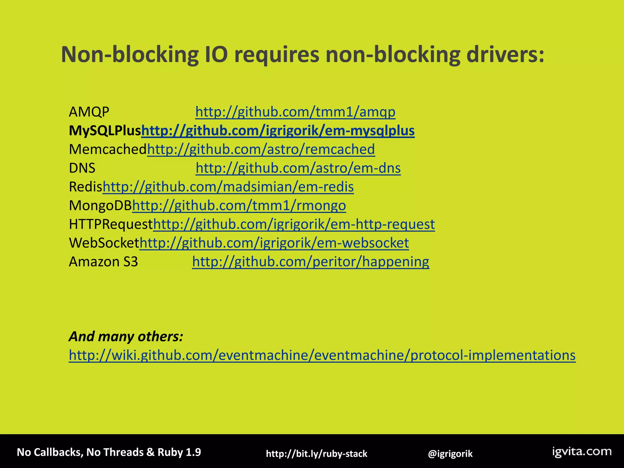 Non-blocking IO requires non-blocking drivers:AMQP                        http://github.com/tmm1/amqpMySQLPlushttp://github.com/igrigorik/em-mysqlplusMemcachedhttp://github.com/astro/remcachedDNS                            http://github.com/astro/em-dnsRedishttp://github.com/madsimian/em-redisMongoDBhttp://github.com/tmm1/rmongoHTTPRequesthttp://github.com/igrigorik/em-http-requestWebSockethttp://github.com/igrigorik/em-websocketAmazon S3               http://github.com/peritor/happeningAnd many others: http://wiki.github.com/eventmachine/eventmachine/protocol-implementations